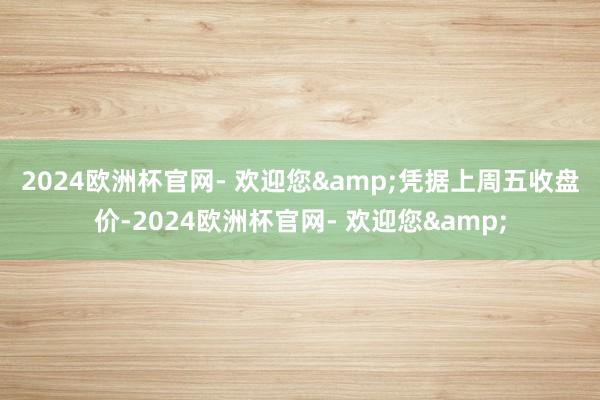 2024欧洲杯官网- 欢迎您&　　凭据上周五收盘价-